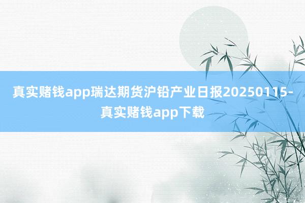 真实赌钱app瑞达期货沪铅产业日报20250115-真实赌钱app下载