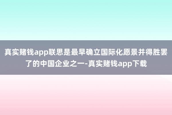 真实赌钱app联思是最早确立国际化愿景并得胜罢了的中国企业之一-真实赌钱app下载