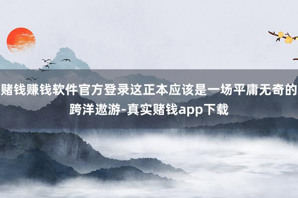 赌钱赚钱软件官方登录这正本应该是一场平庸无奇的跨洋遨游-真实赌钱app下载