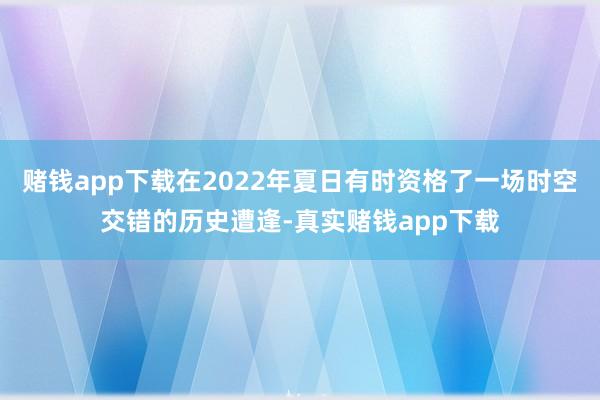 赌钱app下载在2022年夏日有时资格了一场时空交错的历史遭逢-真实赌钱app下载