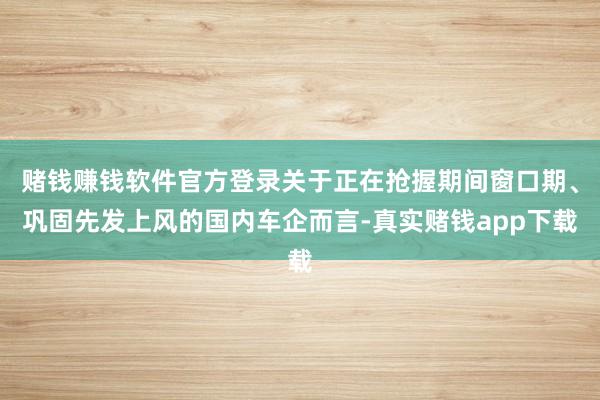 赌钱赚钱软件官方登录关于正在抢握期间窗口期、巩固先发上风的国内车企而言-真实赌钱app下载