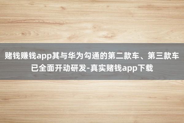 赌钱赚钱app其与华为勾通的第二款车、第三款车已全面开动研发-真实赌钱app下载