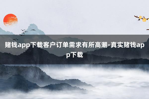 赌钱app下载客户订单需求有所高潮-真实赌钱app下载
