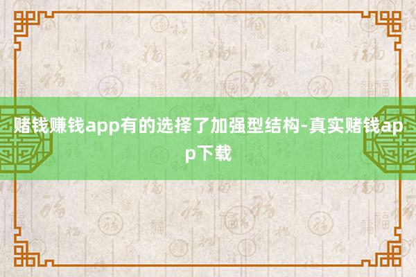 赌钱赚钱app有的选择了加强型结构-真实赌钱app下载