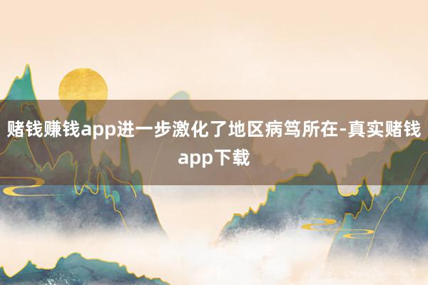 赌钱赚钱app进一步激化了地区病笃所在-真实赌钱app下载