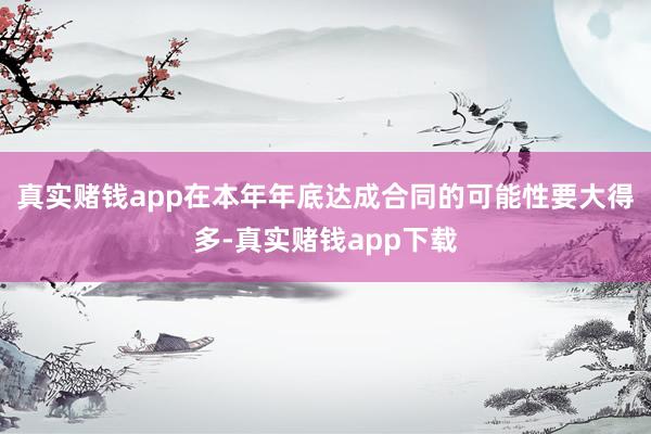 真实赌钱app在本年年底达成合同的可能性要大得多-真实赌钱app下载