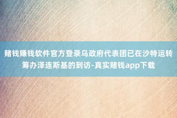 赌钱赚钱软件官方登录乌政府代表团已在沙特运转筹办泽连斯基的到访-真实赌钱app下载