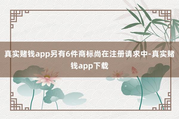 真实赌钱app另有6件商标尚在注册请求中-真实赌钱app下载