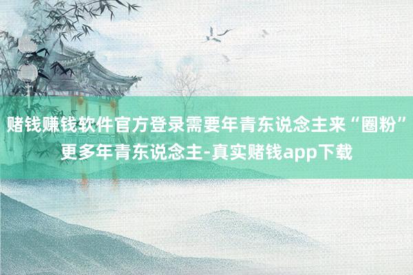 赌钱赚钱软件官方登录需要年青东说念主来“圈粉”更多年青东说念主-真实赌钱app下载