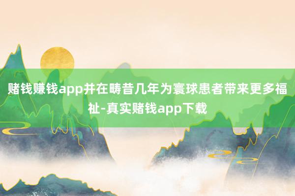 赌钱赚钱app并在畴昔几年为寰球患者带来更多福祉-真实赌钱app下载