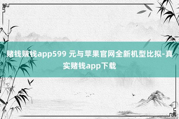 赌钱赚钱app599 元与苹果官网全新机型比拟-真实赌钱app下载