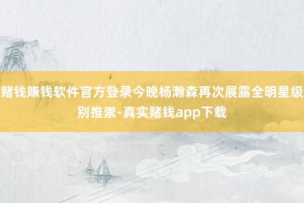 赌钱赚钱软件官方登录今晚杨瀚森再次展露全明星级别推崇-真实赌钱app下载