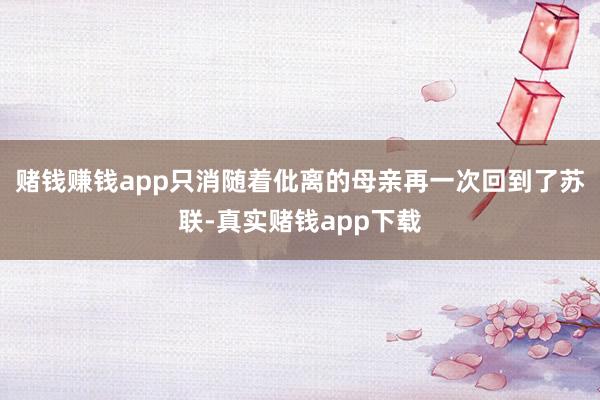 赌钱赚钱app只消随着仳离的母亲再一次回到了苏联-真实赌钱app下载