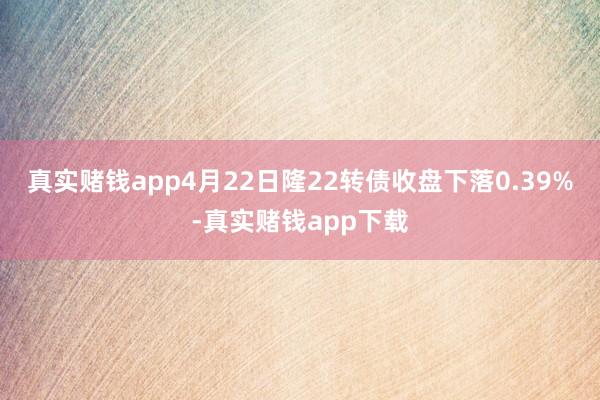 真实赌钱app4月22日隆22转债收盘下落0.39%-真实赌钱app下载