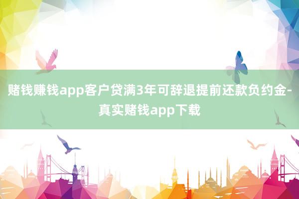 赌钱赚钱app客户贷满3年可辞退提前还款负约金-真实赌钱app下载