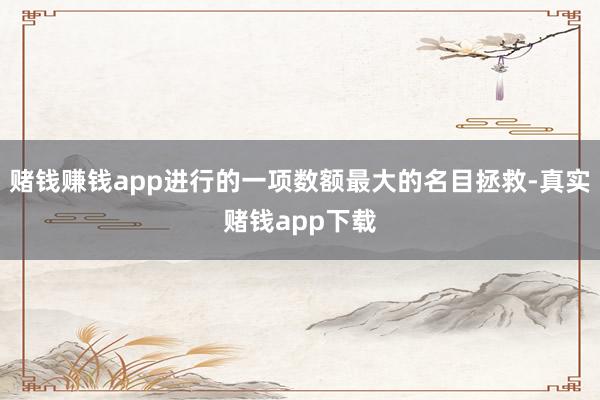 赌钱赚钱app进行的一项数额最大的名目拯救-真实赌钱app下载