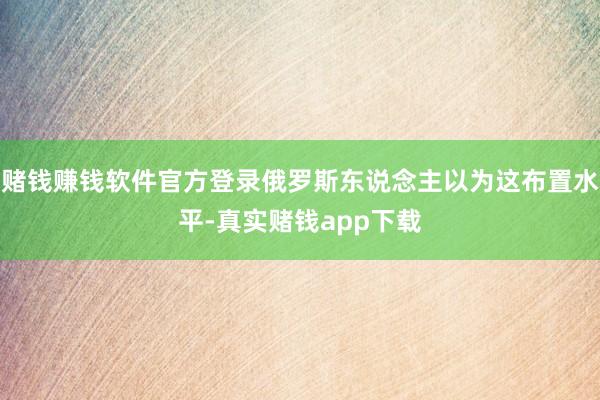 赌钱赚钱软件官方登录俄罗斯东说念主以为这布置水平-真实赌钱app下载