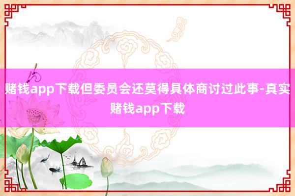 赌钱app下载但委员会还莫得具体商讨过此事-真实赌钱app下载