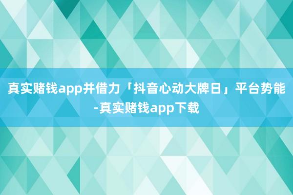 真实赌钱app并借力「抖音心动大牌日」平台势能-真实赌钱app下载