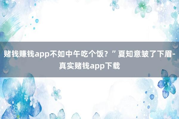 赌钱赚钱app不如中午吃个饭？”夏知意皱了下眉-真实赌钱app下载