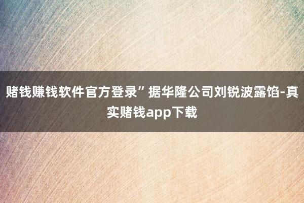 赌钱赚钱软件官方登录”据华隆公司刘锐波露馅-真实赌钱app下载