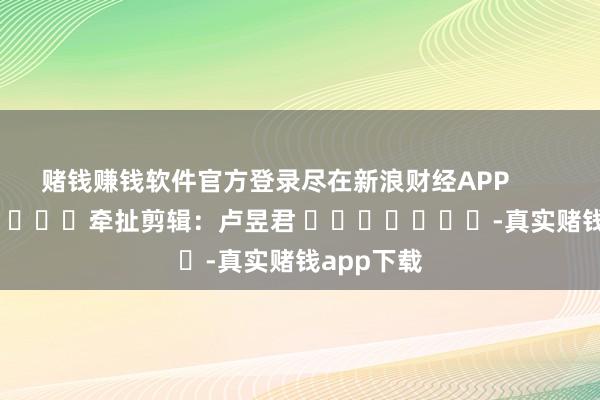 赌钱赚钱软件官方登录尽在新浪财经APP            						牵扯剪辑：卢昱君 							-真实赌钱app下载