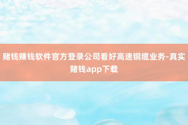 赌钱赚钱软件官方登录公司看好高速铜缆业务-真实赌钱app下载