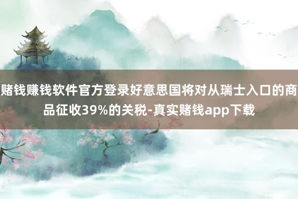 赌钱赚钱软件官方登录好意思国将对从瑞士入口的商品征收39%的关税-真实赌钱app下载