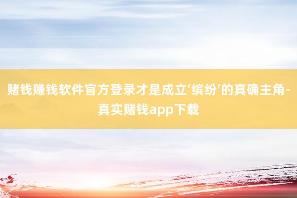 赌钱赚钱软件官方登录才是成立‘缤纷’的真确主角-真实赌钱app下载
