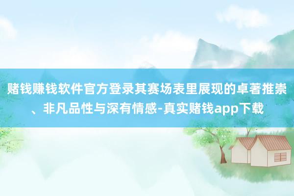 赌钱赚钱软件官方登录其赛场表里展现的卓著推崇、非凡品性与深有情感-真实赌钱app下载