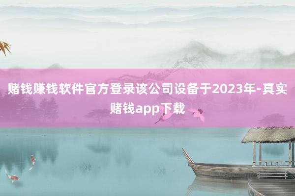 赌钱赚钱软件官方登录该公司设备于2023年-真实赌钱app下载
