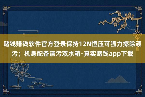 赌钱赚钱软件官方登录保持12N恒压可强力擦除顽污；机身配备清污双水箱-真实赌钱app下载