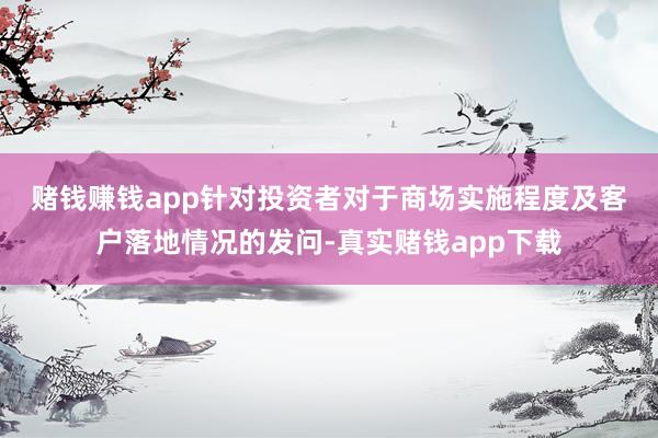 赌钱赚钱app  针对投资者对于商场实施程度及客户落地情况的发问-真实赌钱app下载