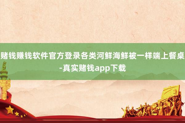 赌钱赚钱软件官方登录各类河鲜海鲜被一样端上餐桌-真实赌钱app下载
