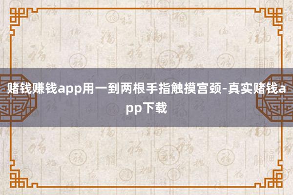 赌钱赚钱app用一到两根手指触摸宫颈-真实赌钱app下载