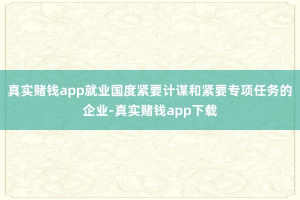 真实赌钱app就业国度紧要计谋和紧要专项任务的企业-真实赌钱app下载