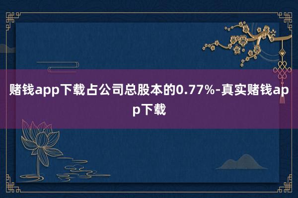 赌钱app下载占公司总股本的0.77%-真实赌钱app下载