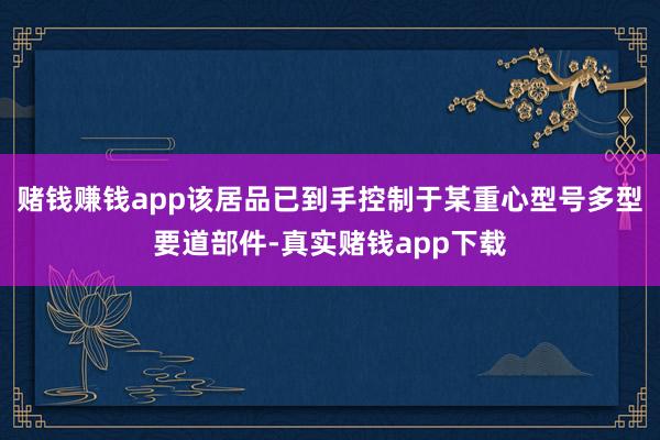 赌钱赚钱app该居品已到手控制于某重心型号多型要道部件-真实赌钱app下载