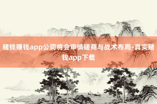 赌钱赚钱app公司将会审慎磋商与战术布局-真实赌钱app下载