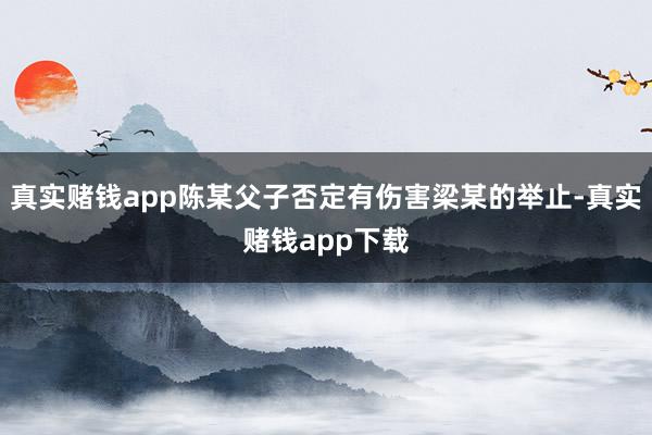 真实赌钱app陈某父子否定有伤害梁某的举止-真实赌钱app下载
