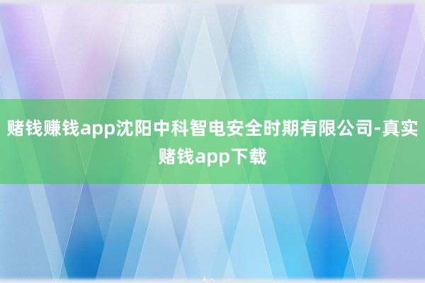 赌钱赚钱app沈阳中科智电安全时期有限公司-真实赌钱app下载