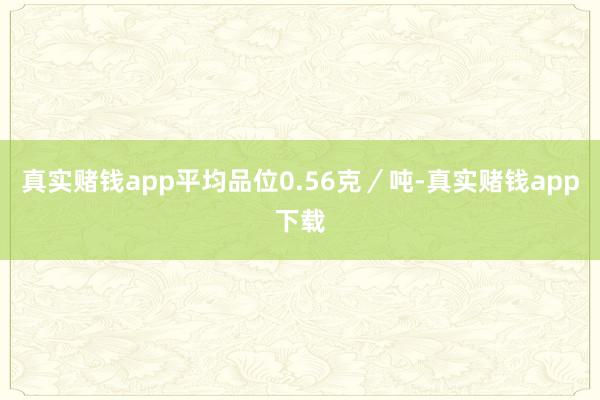 真实赌钱app平均品位0.56克/吨-真实赌钱app下载