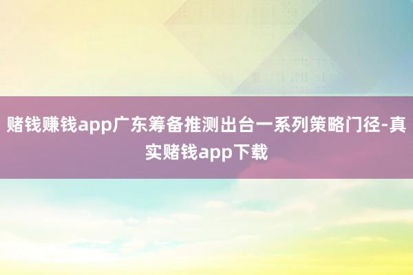 赌钱赚钱app广东筹备推测出台一系列策略门径-真实赌钱app下载