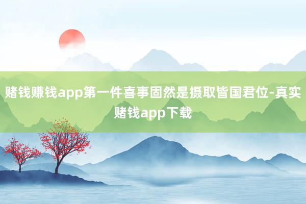 赌钱赚钱app第一件喜事固然是摄取皆国君位-真实赌钱app下载