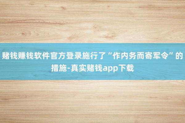 赌钱赚钱软件官方登录施行了“作内务而寄军令”的措施-真实赌钱app下载