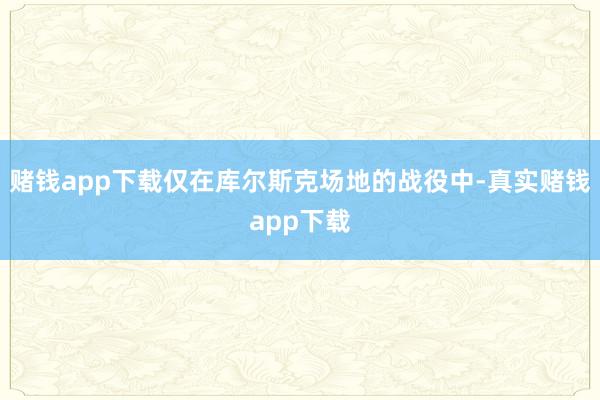 赌钱app下载仅在库尔斯克场地的战役中-真实赌钱app下载