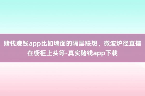 赌钱赚钱app比如墙面的隔层联想、微波炉径直摆在橱柜上头等-真实赌钱app下载