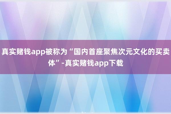 真实赌钱app被称为“国内首座聚焦次元文化的买卖体”-真实赌钱app下载