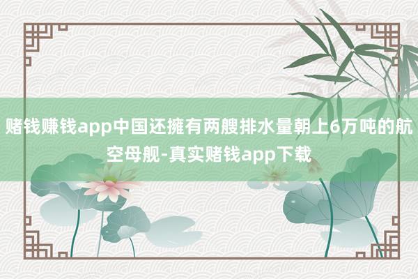 赌钱赚钱app中国还擁有两艘排水量朝上6万吨的航空母舰-真实赌钱app下载
