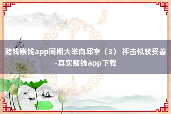 赌钱赚钱app同期大举向邱李（3） 抨击似较妥善-真实赌钱app下载